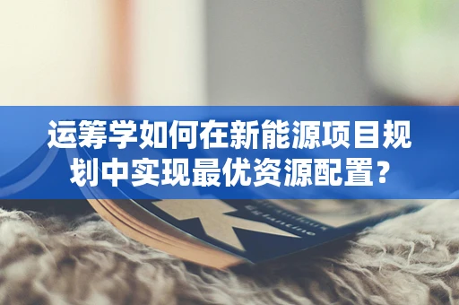 运筹学如何在新能源项目规划中实现最优资源配置？