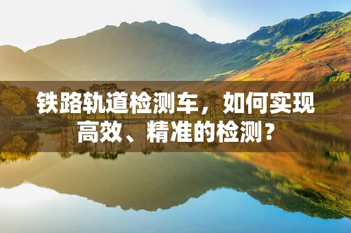 铁路轨道检测车，如何实现高效、精准的检测？