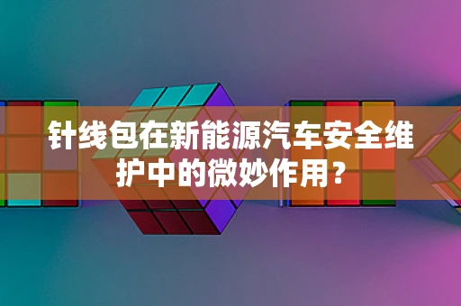 针线包在新能源汽车安全维护中的微妙作用？