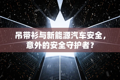 吊带衫与新能源汽车安全，意外的安全守护者？