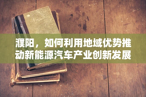 濮阳，如何利用地域优势推动新能源汽车产业创新发展？