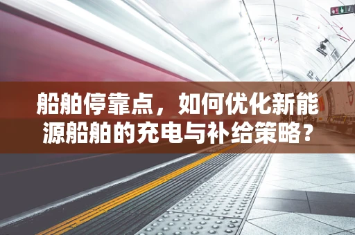 船舶停靠点，如何优化新能源船舶的充电与补给策略？