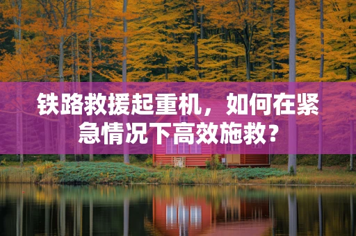 铁路救援起重机，如何在紧急情况下高效施救？