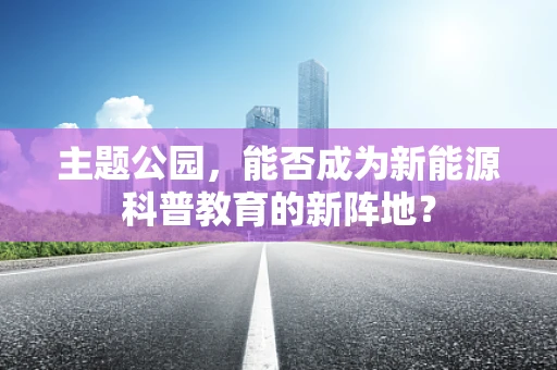 主题公园，能否成为新能源科普教育的新阵地？