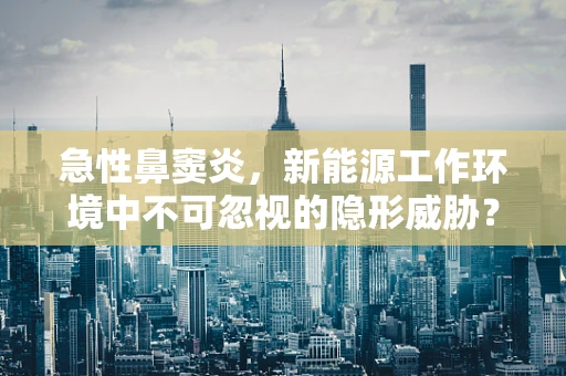 急性鼻窦炎，新能源工作环境中不可忽视的隐形威胁？