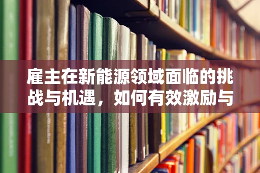 雇主在新能源领域面临的挑战与机遇，如何有效激励与培养人才？