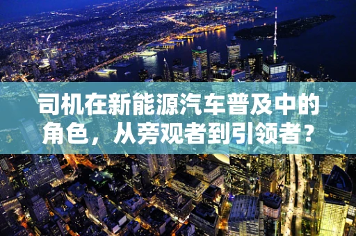 司机在新能源汽车普及中的角色，从旁观者到引领者？