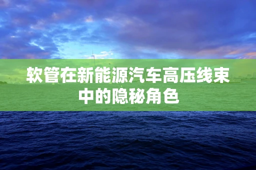 软管在新能源汽车高压线束中的隐秘角色