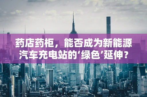 药店药柜，能否成为新能源汽车充电站的‘绿色’延伸？