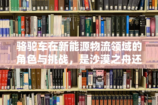 骆驼车在新能源物流领域的角色与挑战，是沙漠之舟还是未来之选？