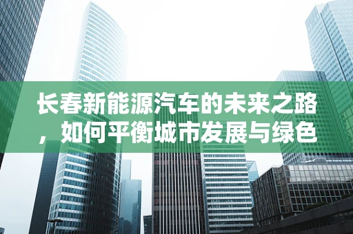 长春新能源汽车的未来之路，如何平衡城市发展与绿色出行？