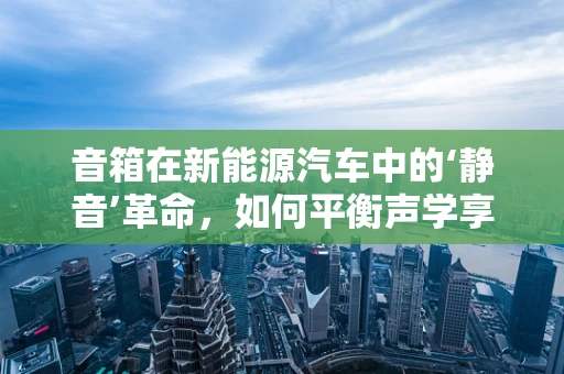 音箱在新能源汽车中的‘静音’革命，如何平衡声学享受与驾驶安全？