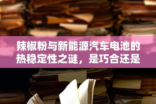 辣椒粉与新能源汽车电池的热稳定性之谜，是巧合还是创新火花？