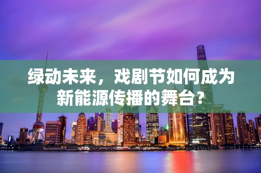 绿动未来，戏剧节如何成为新能源传播的舞台？