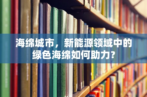 海绵城市，新能源领域中的绿色海绵如何助力？