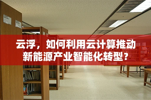 云浮，如何利用云计算推动新能源产业智能化转型？