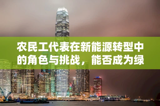 农民工代表在新能源转型中的角色与挑战，能否成为绿色发展的生力军？