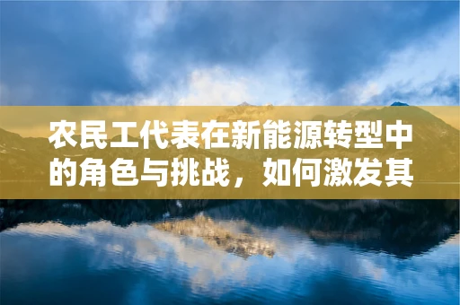 农民工代表在新能源转型中的角色与挑战，如何激发其参与度？