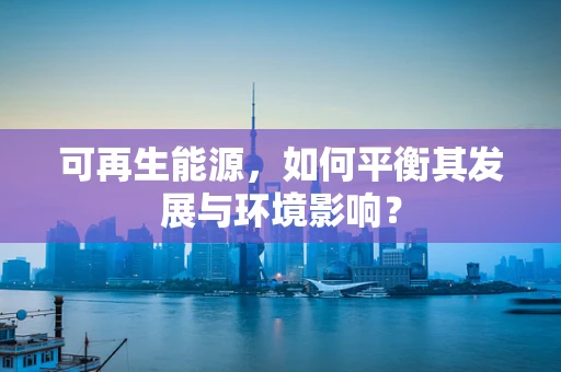 可再生能源，如何平衡其发展与环境影响？