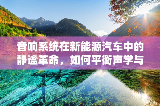 音响系统在新能源汽车中的静谧革命，如何平衡声学与能源效率？