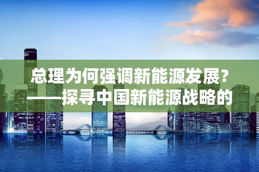 总理为何强调新能源发展？——探寻中国新能源战略的深层意义