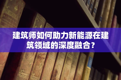 建筑师如何助力新能源在建筑领域的深度融合？