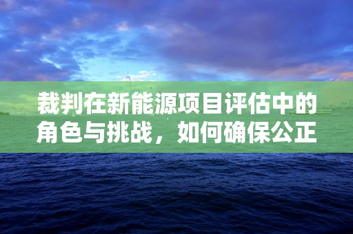 裁判在新能源项目评估中的角色与挑战，如何确保公正与效率？