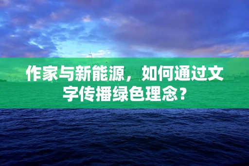 作家与新能源，如何通过文字传播绿色理念？