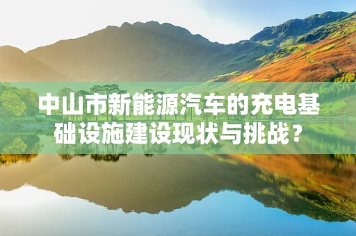 中山市新能源汽车的充电基础设施建设现状与挑战？