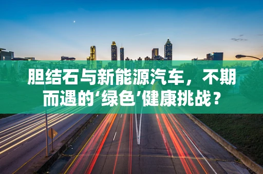 胆结石与新能源汽车，不期而遇的‘绿色’健康挑战？