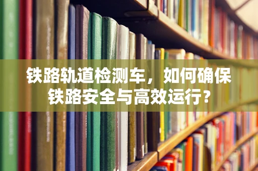 铁路轨道检测车，如何确保铁路安全与高效运行？