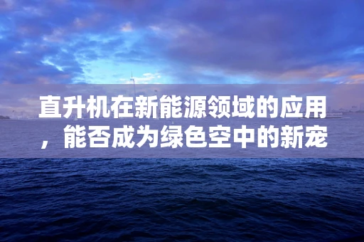 直升机在新能源领域的应用，能否成为绿色空中的新宠？