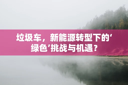 垃圾车，新能源转型下的‘绿色’挑战与机遇？