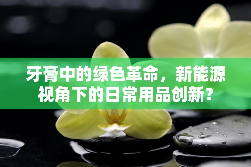 牙膏中的绿色革命，新能源视角下的日常用品创新？