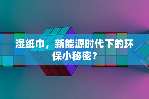 湿纸巾，新能源时代下的环保小秘密？