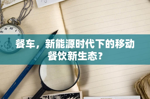 餐车，新能源时代下的移动餐饮新生态？