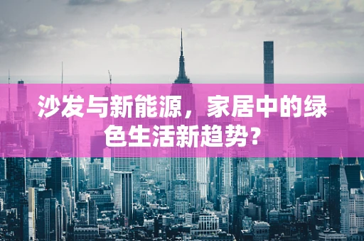 沙发与新能源，家居中的绿色生活新趋势？