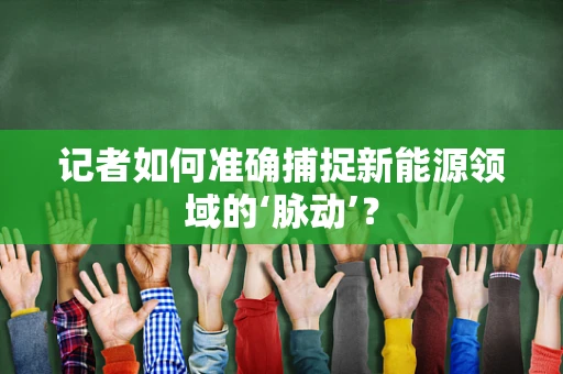 记者如何准确捕捉新能源领域的‘脉动’？