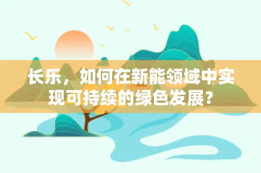 长乐，如何在新能领域中实现可持续的绿色发展？