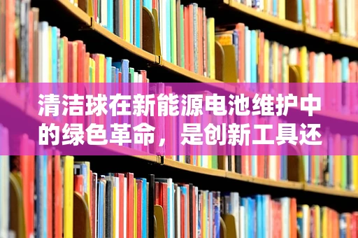 清洁球在新能源电池维护中的绿色革命，是创新工具还是环保误区？