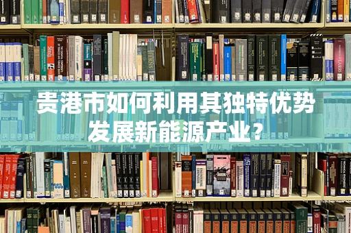 贵港市如何利用其独特优势发展新能源产业？