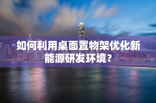 如何利用桌面置物架优化新能源研发环境？