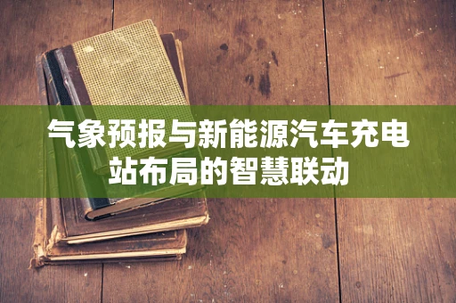 气象预报与新能源汽车充电站布局的智慧联动