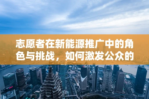 志愿者在新能源推广中的角色与挑战，如何激发公众的绿色行动？