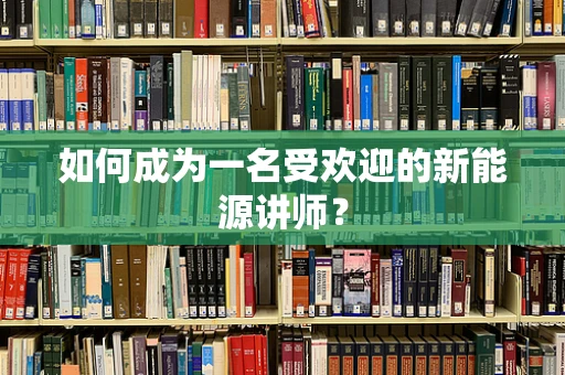 如何成为一名受欢迎的新能源讲师？