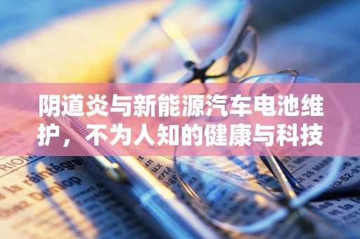 阴道炎与新能源汽车电池维护，不为人知的健康与科技交集