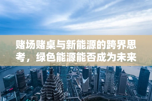 赌场赌桌与新能源的跨界思考，绿色能源能否成为未来的幸运轮盘？