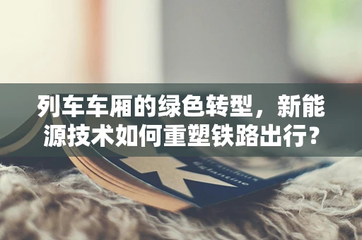 列车车厢的绿色转型，新能源技术如何重塑铁路出行？