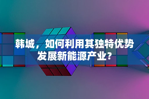 韩城，如何利用其独特优势发展新能源产业？