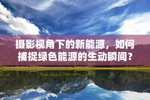 摄影视角下的新能源，如何捕捉绿色能源的生动瞬间？